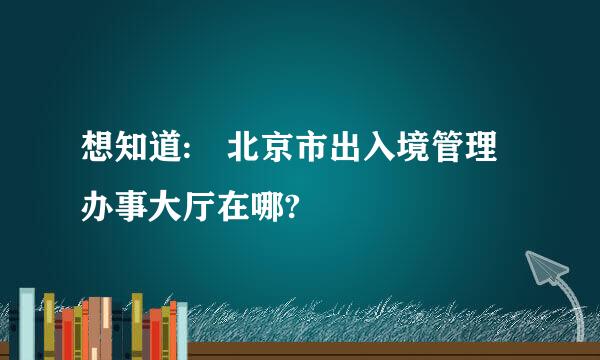 想知道: 北京市出入境管理办事大厅在哪?