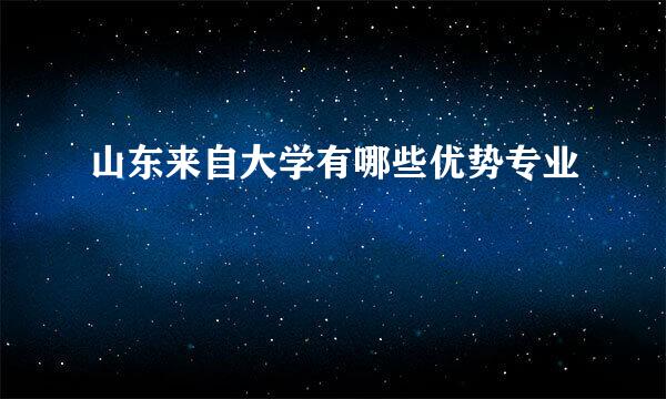 山东来自大学有哪些优势专业