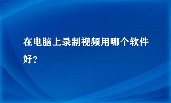 在电脑上录制视频用哪个软件好？