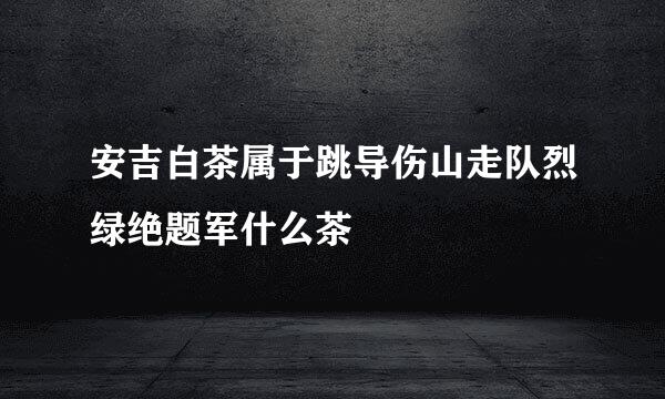 安吉白茶属于跳导伤山走队烈绿绝题军什么茶