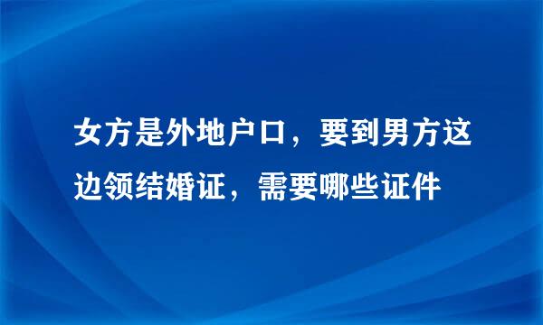 女方是外地户口，要到男方这边领结婚证，需要哪些证件