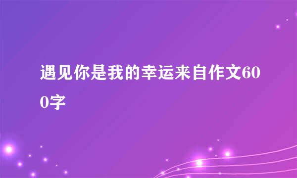 遇见你是我的幸运来自作文600字