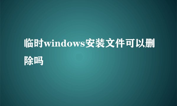 临时windows安装文件可以删除吗