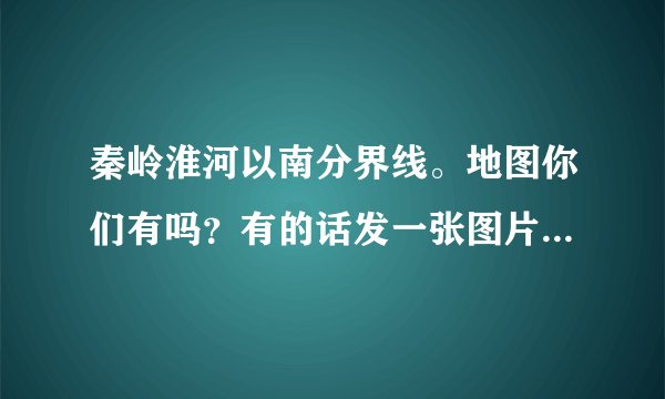 秦岭淮河以南分界线。地图你们有吗？有的话发一张图片给我看一下。