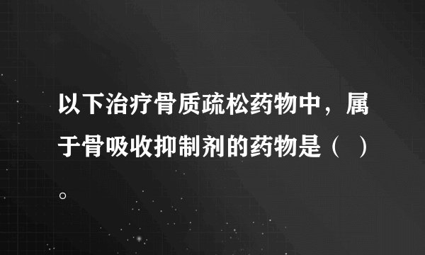 以下治疗骨质疏松药物中，属于骨吸收抑制剂的药物是（ ）。