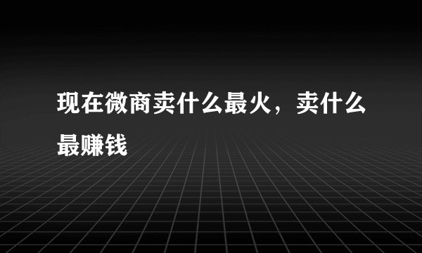 现在微商卖什么最火，卖什么最赚钱