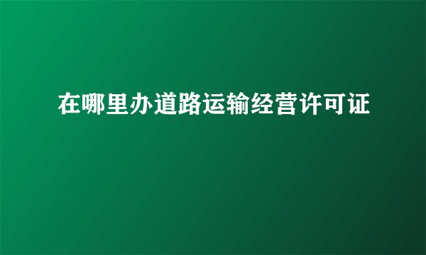 在哪里办道路运输经营许可证