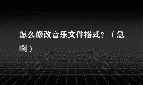 怎么修改音乐文件格式？（急啊）