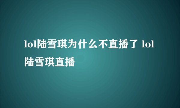 lol陆雪琪为什么不直播了 lol陆雪琪直播