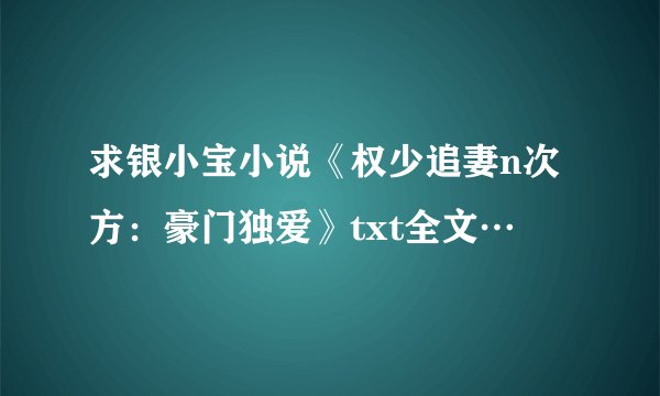 求银小宝小说《权少追妻n次方：豪门独爱》txt全文…