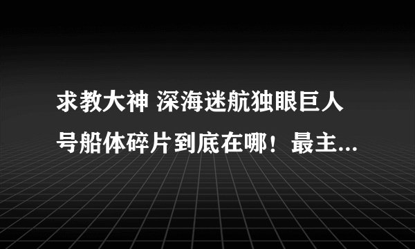 求教大神 深海迷航独眼巨人号船体碎片到底在哪！最主要的是碎片长什么样啊！