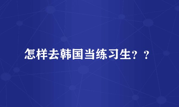 怎样去韩国当练习生？？