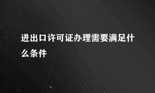 进出口许可证办理需要满足什么条件