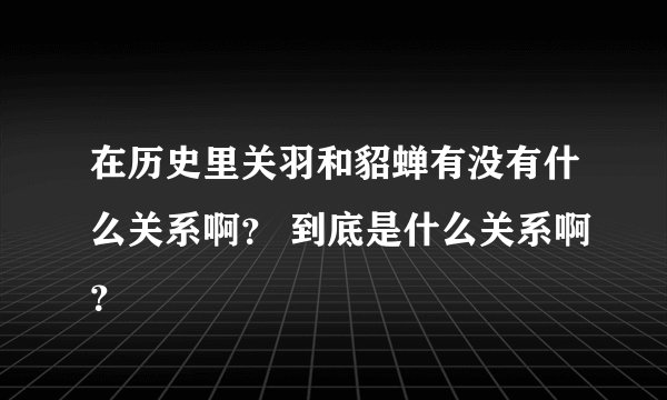 在历史里关羽和貂蝉有没有什么关系啊？ 到底是什么关系啊？