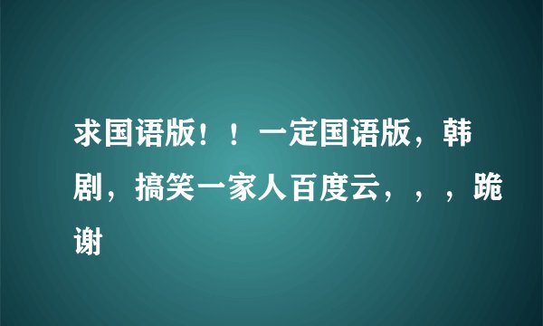 求国语版！！一定国语版，韩剧，搞笑一家人百度云，，，跪谢