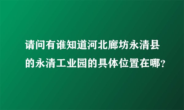 请问有谁知道河北廊坊永清县的永清工业园的具体位置在哪？