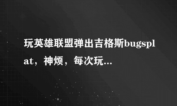 玩英雄联盟弹出吉格斯bugsplat，神烦，每次玩到2分钟就会弹出来。哪位大神来帮帮忙啊！感激不尽！