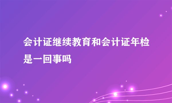 会计证继续教育和会计证年检是一回事吗
