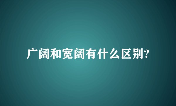 广阔和宽阔有什么区别?