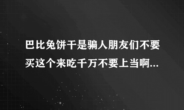 巴比兔饼干是骗人朋友们不要买这个来吃千万不要上当啊。我为了朋友们的安全。不要买巴比兔减肥饼干。不要