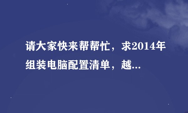 请大家快来帮帮忙，求2014年组装电脑配置清单，越详细越好,多谢！