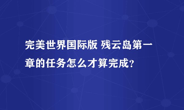 完美世界国际版 残云岛第一章的任务怎么才算完成？