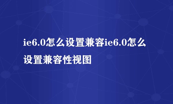 ie6.0怎么设置兼容ie6.0怎么设置兼容性视图
