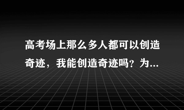 高考场上那么多人都可以创造奇迹，我能创造奇迹吗？为什么他们可以创造奇迹？凭什么？我也想创造奇迹，...