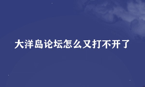 大洋岛论坛怎么又打不开了