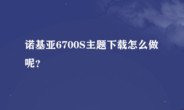 诺基亚6700S主题下载怎么做呢？