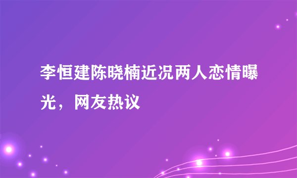 李恒建陈晓楠近况两人恋情曝光，网友热议