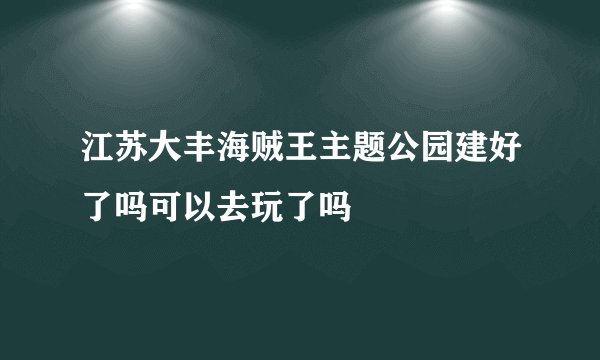 江苏大丰海贼王主题公园建好了吗可以去玩了吗