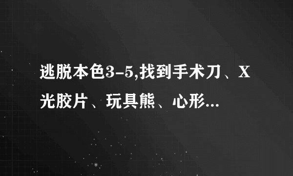 逃脱本色3-5,找到手术刀、X光胶片、玩具熊、心形盒子，胶片已经放到墙上了，看不出数字，求大侠给全部攻略