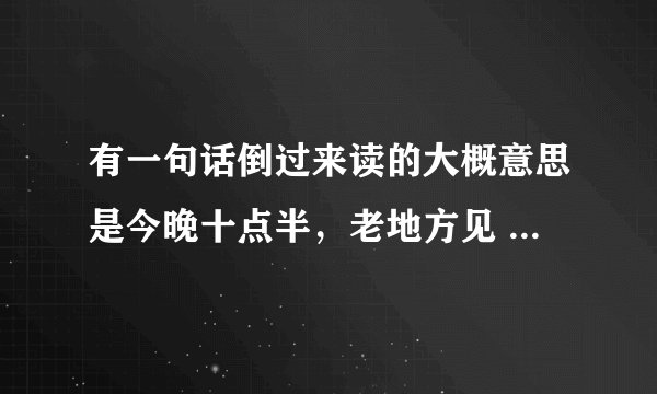 有一句话倒过来读的大概意思是今晚十点半，老地方见 原句是什么来着