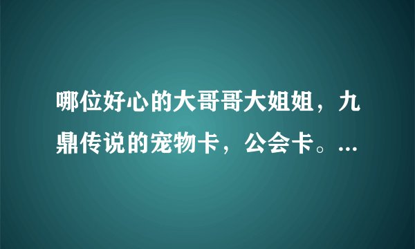 哪位好心的大哥哥大姐姐，九鼎传说的宠物卡，公会卡。小弟感激不尽。有的请发送到384435401@qq.com。会采