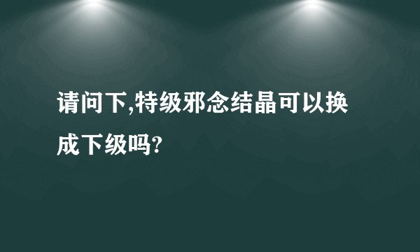请问下,特级邪念结晶可以换成下级吗?
