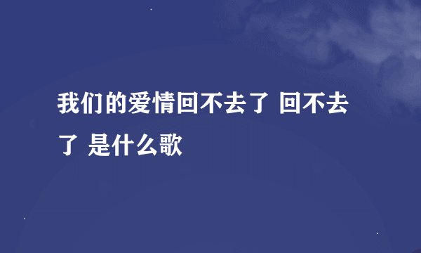 我们的爱情回不去了 回不去了 是什么歌