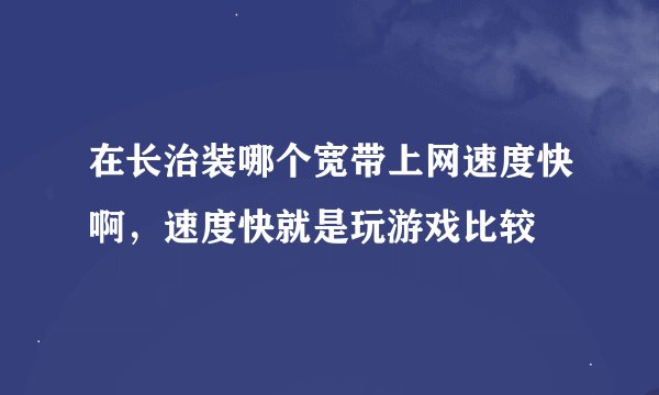 在长治装哪个宽带上网速度快啊，速度快就是玩游戏比较