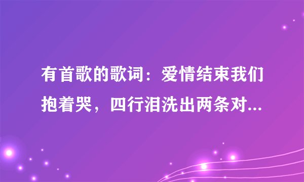 有首歌的歌词：爱情结束我们抱着哭，四行泪洗出两条对的路是什么歌名谁唱的啊