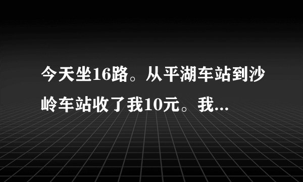 今天坐16路。从平湖车站到沙岭车站收了我10元。我算了下五个站。为什么这么贵。
