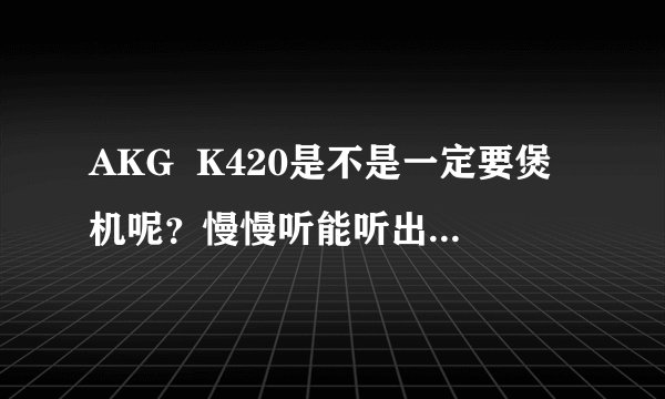 AKG  K420是不是一定要煲机呢？慢慢听能听出效果吗？