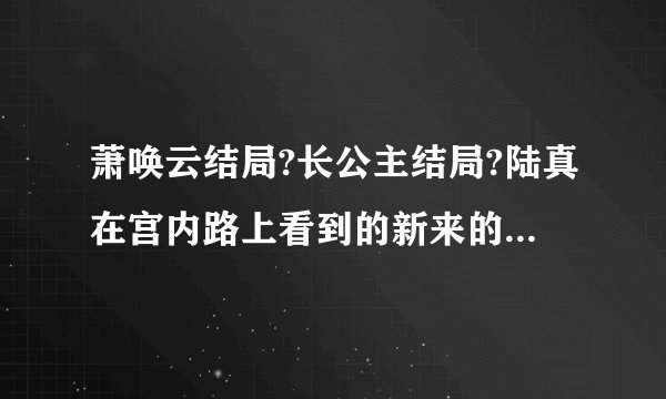 萧唤云结局?长公主结局?陆真在宫内路上看到的新来的小宫女，后来在陆真身边的，叫什么名字?结局如何?玲...