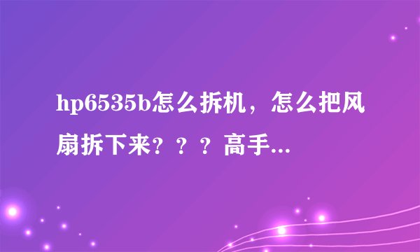 hp6535b怎么拆机，怎么把风扇拆下来？？？高手来说说步骤。。。。。。需要拆机图。。。谢谢。。