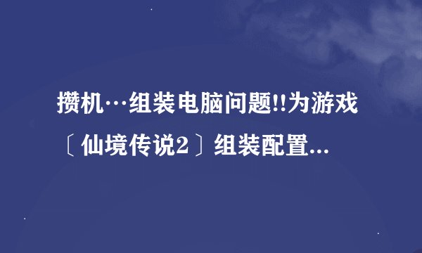 攒机…组装电脑问题!!为游戏〔仙境传说2〕组装配置…价格在4200块钱封顶！！