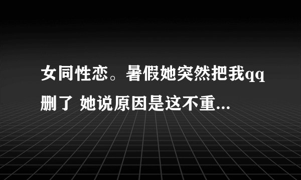 女同性恋。暑假她突然把我qq删了 她说原因是这不重要 还让我来后都别加她了。然后我恼火说让她滚说的