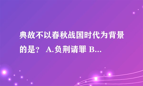 典故不以春秋战国时代为背景的是？ A.负荆请罪 B.纸上谈兵 C.望梅止喝