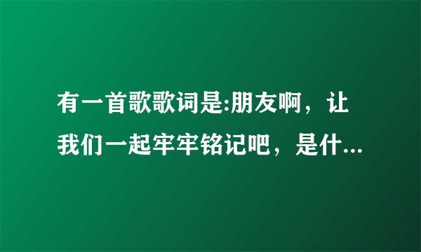 有一首歌歌词是:朋友啊，让我们一起牢牢铭记吧，是什么歌？谢谢