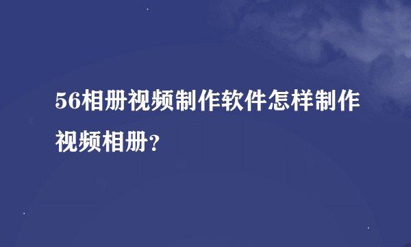 56相册视频制作软件怎样制作视频相册？