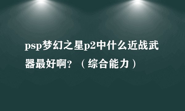 psp梦幻之星p2中什么近战武器最好啊？（综合能力）