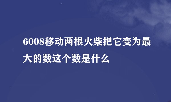 6008移动两根火柴把它变为最大的数这个数是什么